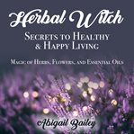 Herbal witch, secrets to healty & happy living. magic of herbs, flowers, and essential oils cover image