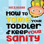 How to tame your toddler and keep your sanity: a guide to help manage your toddler's tantrums and cover image