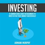 Investing: a common sense guide for beginners to invest in the stock market successfully cover image