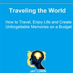 Traveling the world: how to travel, enjoy life and create unforgettable memories on a budget cover image