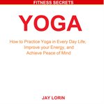 Yoga: how to practice yoga in every day life, improve your energy, and achieve peace of mind cover image