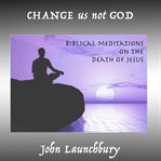 Change Us Not God Change Us Not God