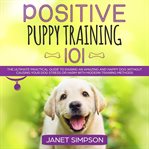 Positive puppy training 101: the ultimate practical guide to raising an amazing and happy dog wit cover image