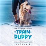 The beginners guide to train a puppy: everything you need to know to raise the perfect dog and ob cover image
