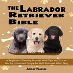 The labrador retriever bible - a beginners training manual with tips and tricks for an untrained cover image