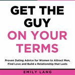 Get the guy on your terms: proven dating advice for women to attract men, find love and build a r cover image