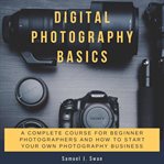 Digital photography basics: a complete course for beginner photographers and how to start your ow cover image