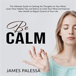 Be calm: the ultimate guide to calming the thoughts on your mind, learn how helpful tips and advi cover image