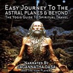Easy journey to the astral planes & beyond; the yogis guide to spiritual travel cover image