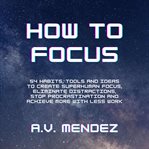 How to focus: 54 habits, tools and ideas to create superhuman focus, eliminate distractions, stop cover image