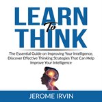 Learn to think: the essential guide on improving your intelligence, discover effective thinking s cover image
