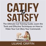 Catify to satisfy: the ultimate cat training guide, learn the tools and effective techniques on h cover image