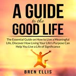 A guide to the good life: the essential guide on how to live a meaningful life, discover how livi cover image