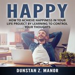 Happy: how to achieve happiness in your life project by learning to control your thoughts cover image