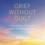 Grief without guilt : it gets better if you let it, even if it's complicated cover image