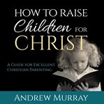 How to raise children for Christ : a guide for excellent christian parenting cover image