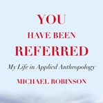 You have been referred : my life in applied anthropology cover image