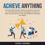 Achieve anything : the ultimate guide on how to achieve success in life, discover proven strategies on how to take cont cover image