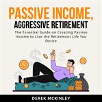 Passive income, aggressive retirement : the essential guide on creating passive income to live the retirement life you desire cover image