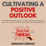 Cultivating a positive outlook : the ultimate guide on how to have a positive outlook in life cover image
