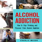 Alcohol Addiction: How to Stop Drinking and Recover From Alcohol Addiction cover image