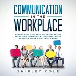 Communication in the workplace : everything you need to know about effective communication strategies at work to be a better leader cover image
