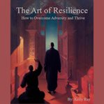 The art of resilience: how to overcome adversity and thrive : How to Overcome Adversity and Thrive cover image