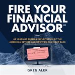 Fire your financial advisor : 40 years of greed & exploitation of the american retiree, and how you can fight back cover image