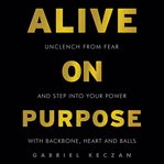 Alive on purpose : unclench from fear and step into your power with backbone, heart and balls cover image