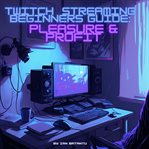 Twitch streaming beginners guide: pleasure & profit : pleasure & profit cover image