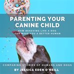 Parenting Your Canine Child: How Behaving Like a Dog Can Make You a Better human : How Behaving Like a Dog Can Make You a Better human cover image