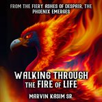 Walking Through the Fire of Life : From the Fiery Ashes of Despair, the Phoenix Emerges cover image