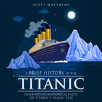 A brief history of the Titanic : fascinating historical facts of Titanic's tragic tale cover image