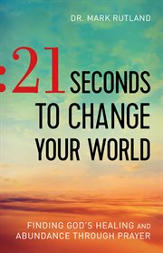 21 seconds to change your world : finding God's healing and abundance through prayer cover image