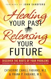 Healing your past, releasing your future discover the roots of your problems, experience healing and breakthrough to your god-given destiny cover image