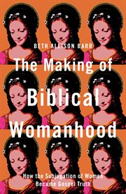 The Making of Biblical Womanhood : How the Subjugation of Women Became Gospel Truth