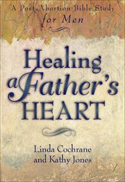 Healing a Father's Heart : a Post-abortion Bible Study for Men cover image