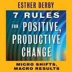 7 rules for positive, productive change : micro shifts, macro results cover image