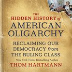 The hidden history of American oligarchy : reclaiming our democracy from the ruling class cover image