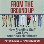 From the ground up : how frontline staff can save America's healthcare cover image