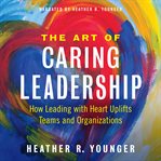 The art of caring leadership. How Leading with Heart Uplifts Teams and Organizations cover image