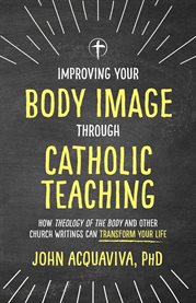Improving your body image through Catholic teaching : how Theology of the Body and other church writings can transform your life cover image