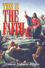 This is the faith. A Complete Explanation of the Catholic Faith cover image