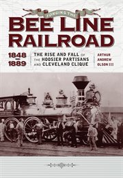 Forging the "Bee Line" railroad, 1848-1889: the rise and fall of the Hoosier Partisans and Cleveland Clique cover image