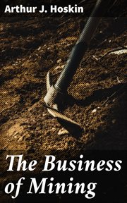 The Business of Mining : A Brief Non-technical Exposition of the Principles Involved in the Profitable Operation of Mines cover image