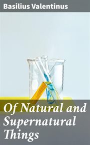 Of Natural and Supernatural Things : Also of the First Tincture, Root, and Spirit of Metals and Minerals, How the Same Are Conceived, Gen cover image