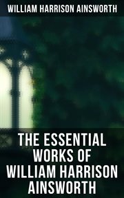 The Essential Works of William Harrison Ainsworth : Historical Romances, Adventure Novels, Gothic Tales & Short Stories cover image