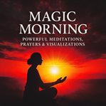 Magic Morning - 33 Powerful Meditations, Prayers & Visualizations : Morning Meditation, Prayer & Visualization for a Focused, Positive Start cover image
