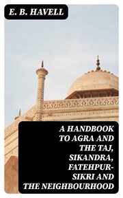 A Handbook to Agra and the Taj, Sikandra, Fatehpur : Sikri and the Neighbourhood cover image