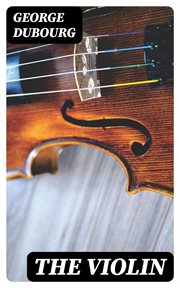 The Violin : Some Account of That Leading Instrument and Its Most Eminent Professors, From Its Earliest… cover image